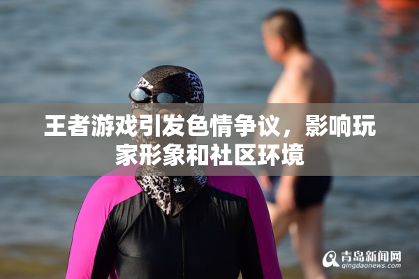 王者游戏引发色情争议，影响玩家形象和社区环境