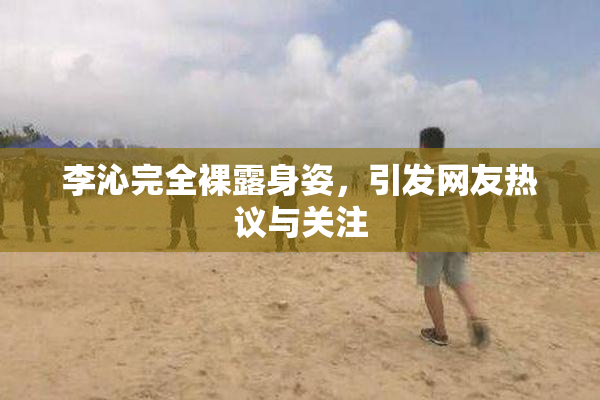 李沁完全裸露身姿，引发网友热议与关注