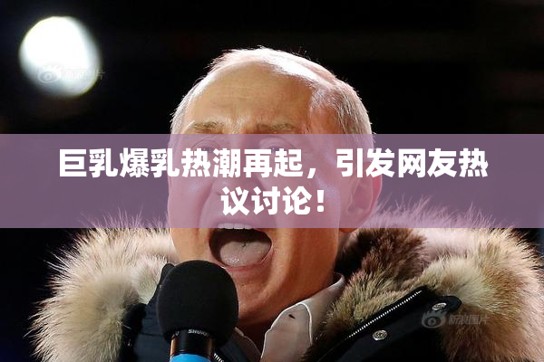 巨乳爆乳热潮再起，引发网友热议讨论！