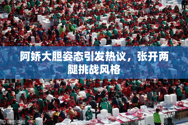 阿娇大胆姿态引发热议，张开两腿挑战风格