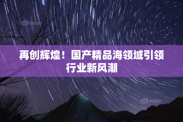 再创辉煌！国产精品海领域引领行业新风潮