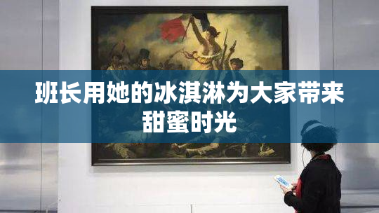 班长用她的冰淇淋为大家带来甜蜜时光