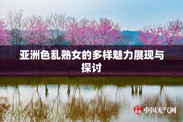 亚洲色乱熟女的多样魅力展现与探讨