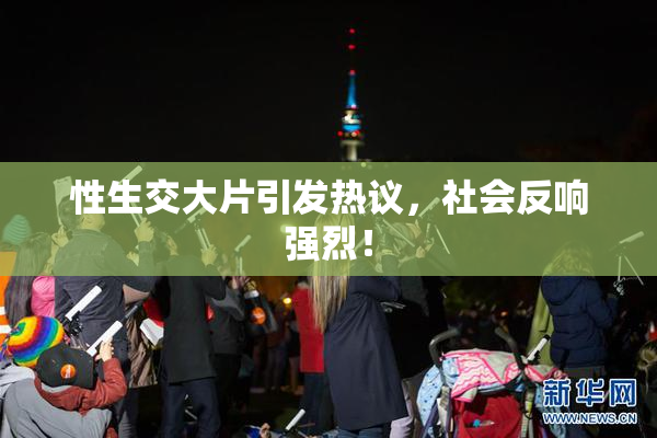 性生交大片引发热议，社会反响强烈！