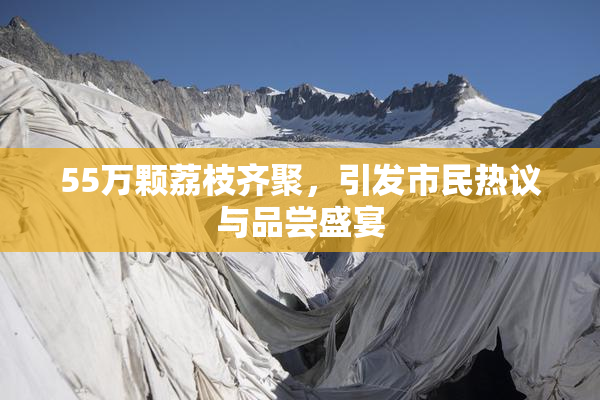 55万颗荔枝齐聚，引发市民热议与品尝盛宴