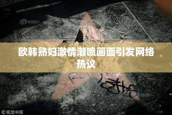 欧韩熟妇激情潮喷画面引发网络热议