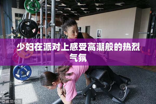 少妇在派对上感受高潮般的热烈气氛