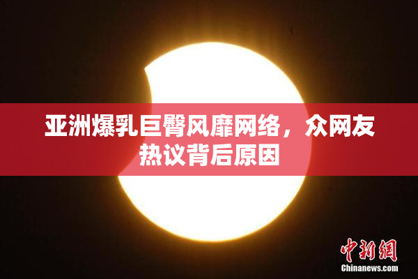 亚洲爆乳巨臀风靡网络，众网友热议背后原因