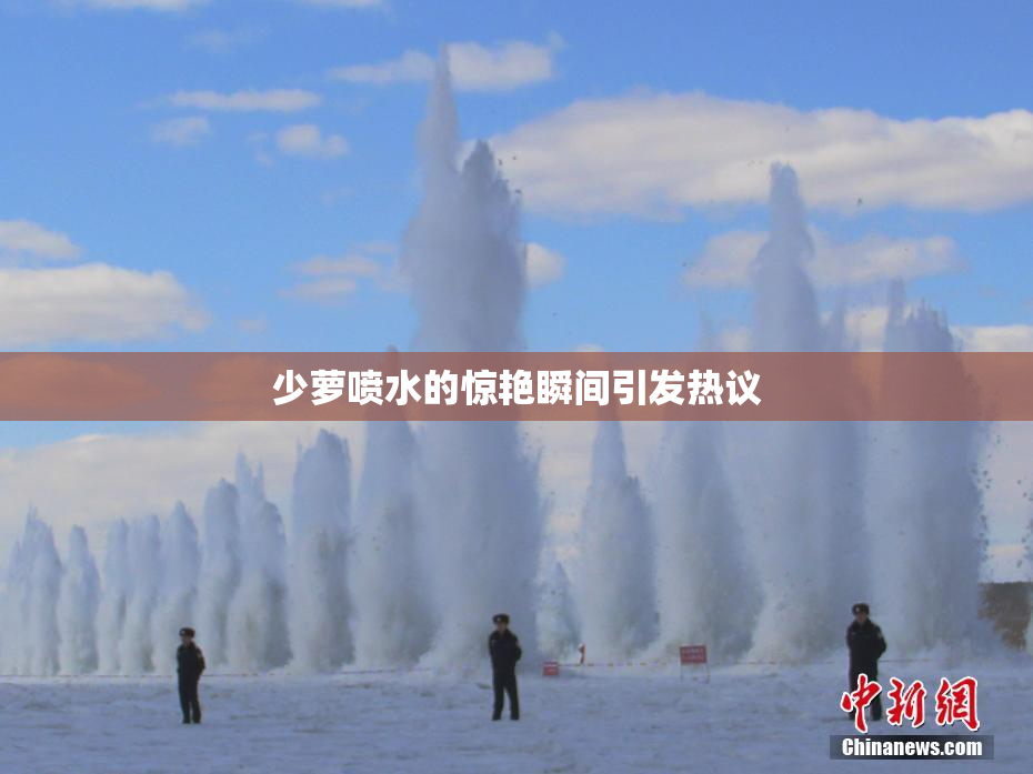 少萝喷水的惊艳瞬间引发热议
