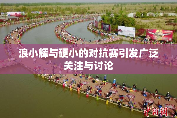 浪小辉与硬小的对抗赛引发广泛关注与讨论