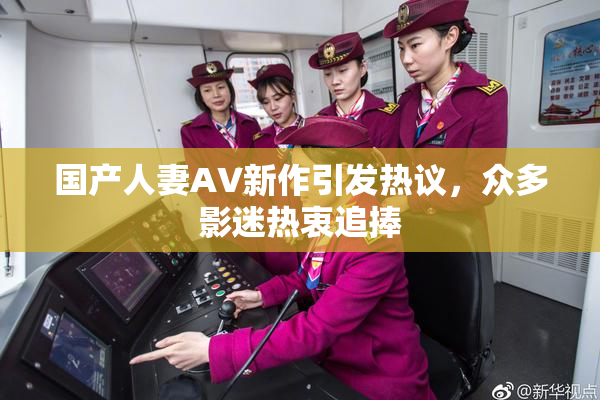 国产人妻AV新作引发热议，众多影迷热衷追捧