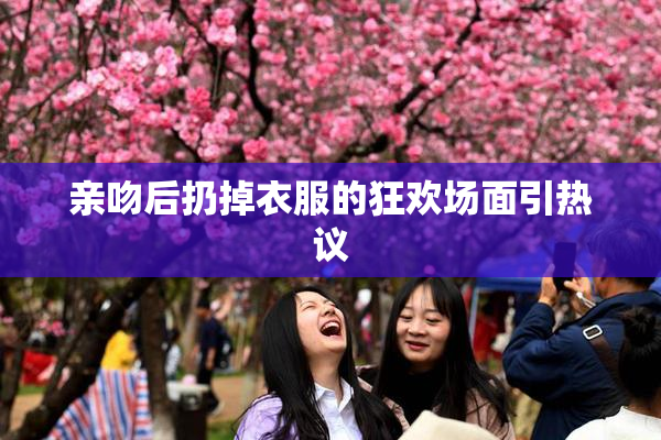 亲吻后扔掉衣服的狂欢场面引热议