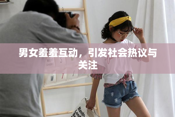 男女羞羞互动，引发社会热议与关注