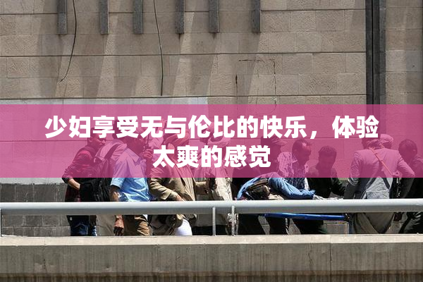 少妇享受无与伦比的快乐，体验太爽的感觉