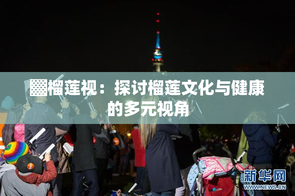 ▓榴莲视：探讨榴莲文化与健康的多元视角
