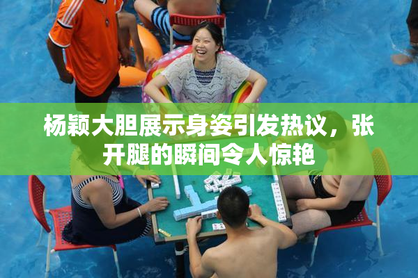 杨颖大胆展示身姿引发热议，张开腿的瞬间令人惊艳