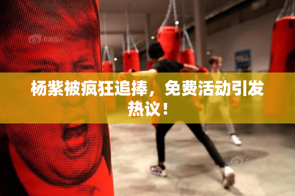 杨紫被疯狂追捧，免费活动引发热议！