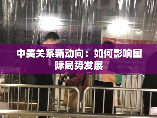 中美关系新动向：如何影响国际局势发展
