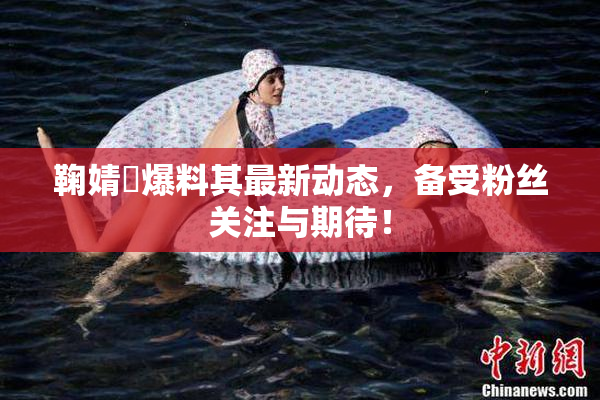 鞠婧祎爆料其最新动态，备受粉丝关注与期待！