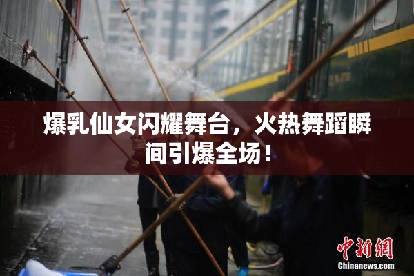 爆乳仙女闪耀舞台，火热舞蹈瞬间引爆全场！