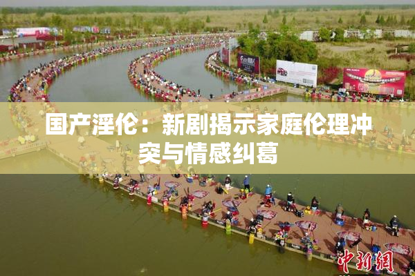 国产淫伦：新剧揭示家庭伦理冲突与情感纠葛