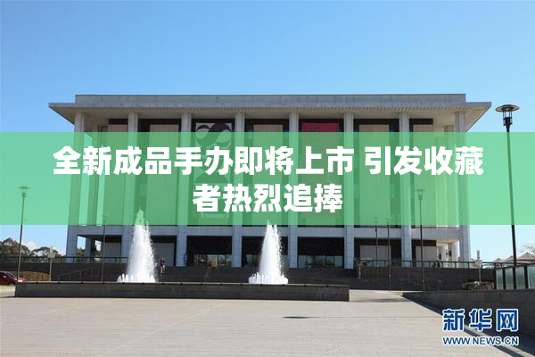 全新成品手办即将上市 引发收藏者热烈追捧