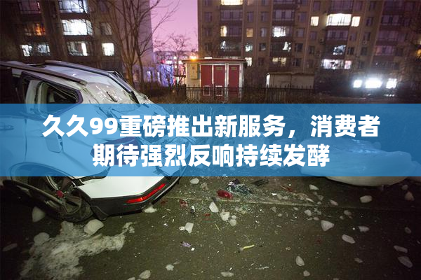 久久99重磅推出新服务，消费者期待强烈反响持续发酵