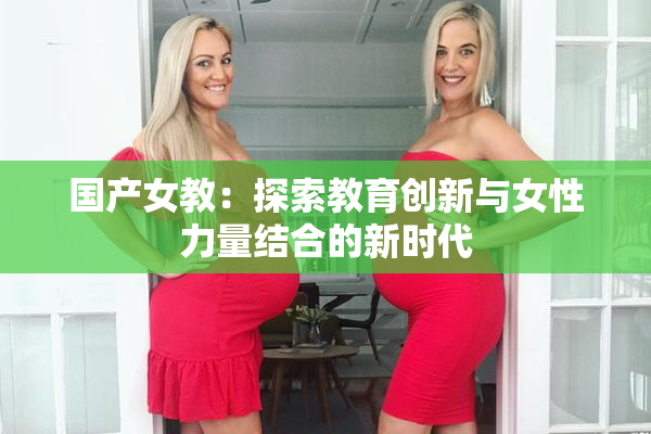 国产女教：探索教育创新与女性力量结合的新时代