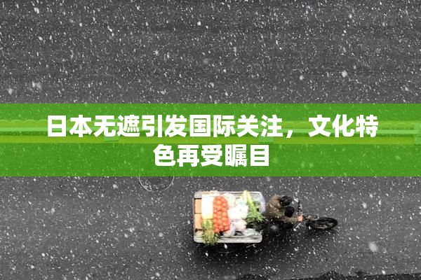 日本无遮引发国际关注，文化特色再受瞩目