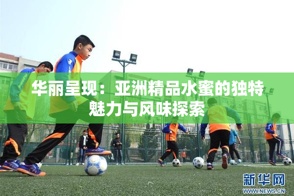 华丽呈现：亚洲精品水蜜的独特魅力与风味探索