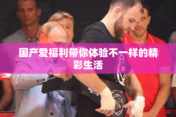国产爱福利带你体验不一样的精彩生活