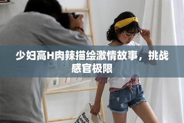 少妇高H肉辣描绘激情故事，挑战感官极限