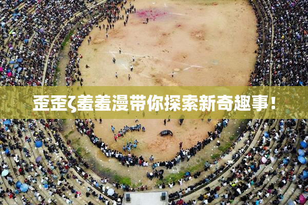 歪歪ζ羞羞漫带你探索新奇趣事！