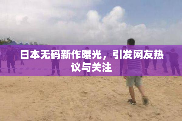 日本无码新作曝光，引发网友热议与关注