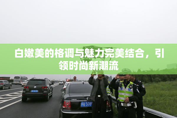 白嫩美的格调与魅力完美结合，引领时尚新潮流