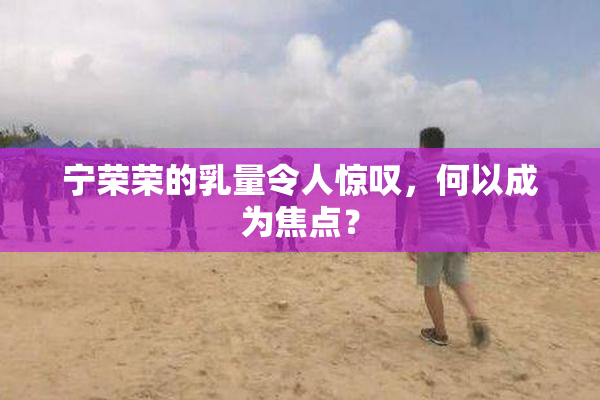 宁荣荣的乳量令人惊叹，何以成为焦点？