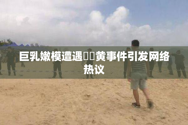 巨乳嫩模遭遇❌‌黄事件引发网络热议