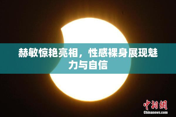 赫敏惊艳亮相，性感裸身展现魅力与自信