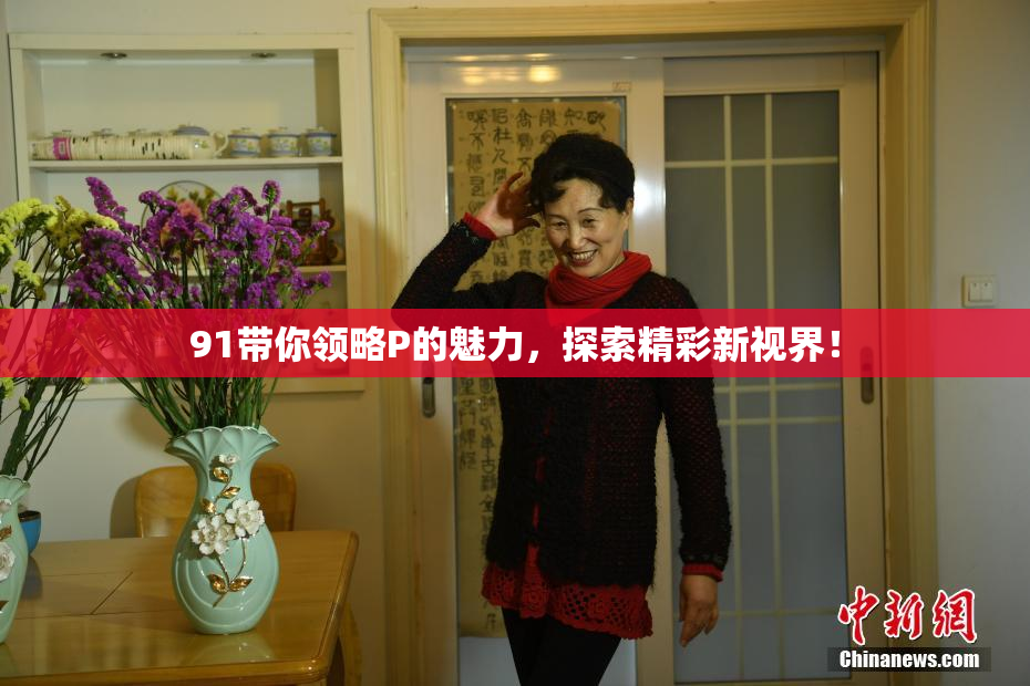 91带你领略P的魅力，探索精彩新视界！