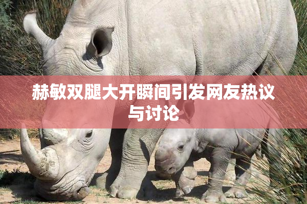 赫敏双腿大开瞬间引发网友热议与讨论