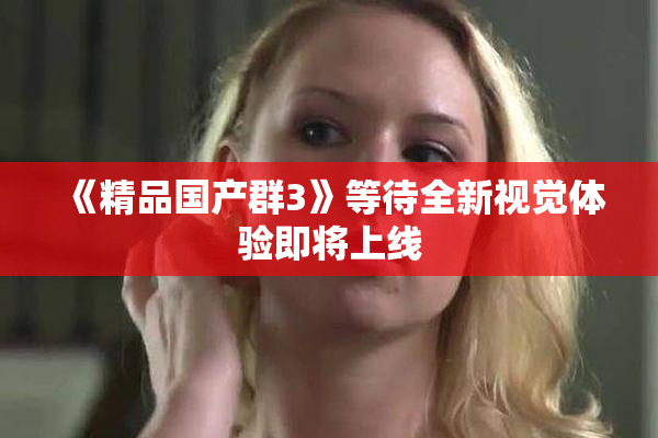 《精品国产群3》等待全新视觉体验即将上线