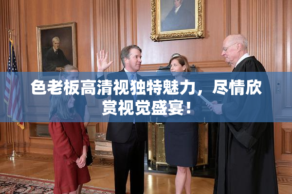 色老板高清视独特魅力，尽情欣赏视觉盛宴！