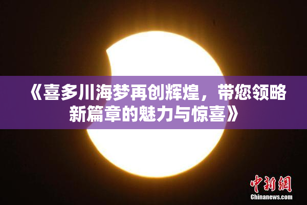 《喜多川海梦再创辉煌，带您领略新篇章的魅力与惊喜》