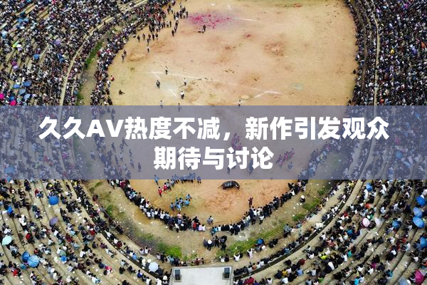 久久AV热度不减，新作引发观众期待与讨论
