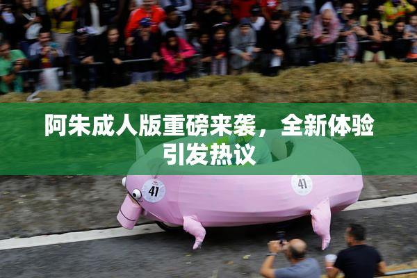 阿朱成人版重磅来袭，全新体验引发热议