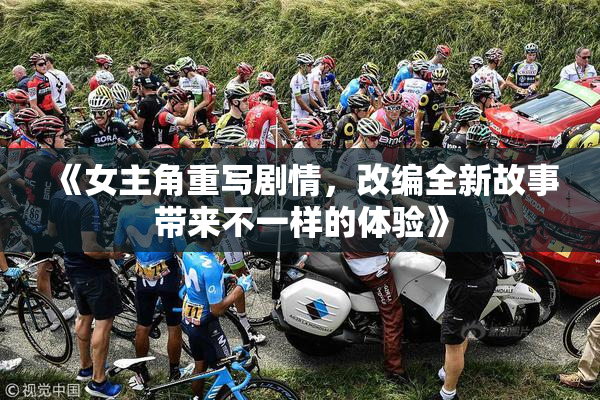 《女主角重写剧情，改编全新故事带来不一样的体验》