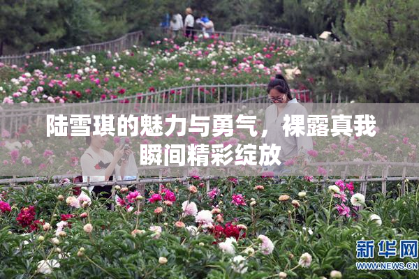 陆雪琪的魅力与勇气，裸露真我瞬间精彩绽放