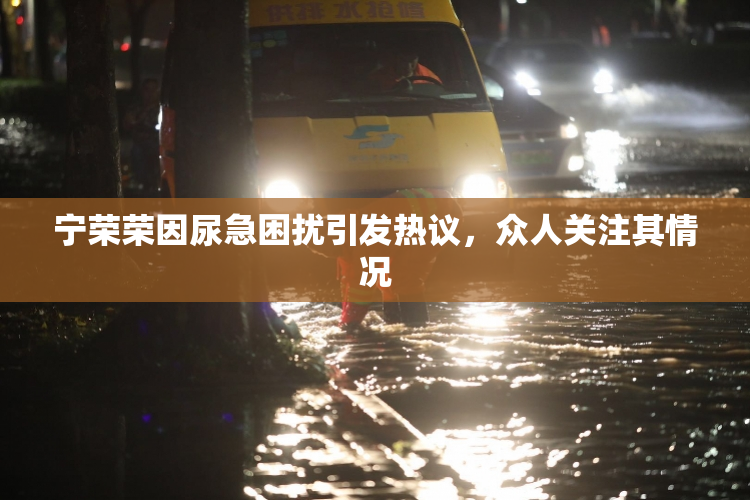 宁荣荣因尿急困扰引发热议，众人关注其情况