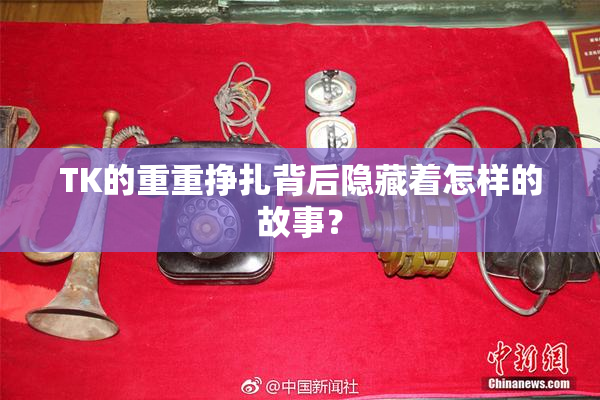 TK的重重挣扎背后隐藏着怎样的故事？