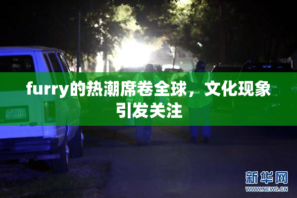 furry的热潮席卷全球，文化现象引发关注